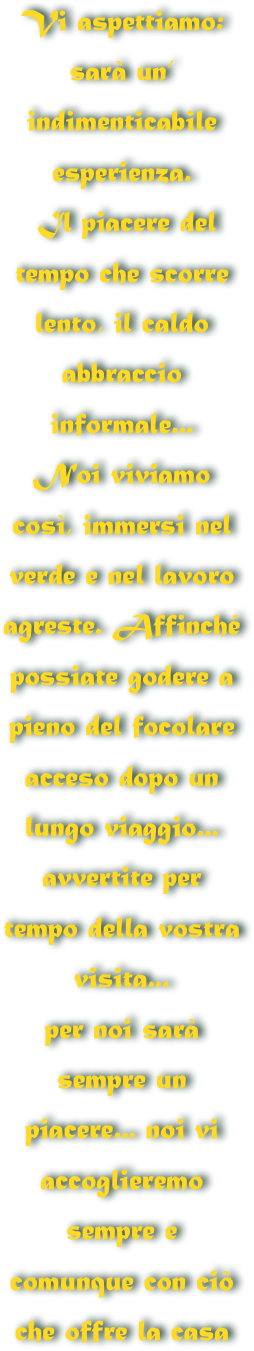 Vi aspettiamo: 
sarà un’ indimenticabile esperienza.
 Il piacere del tempo che scorre
lento, il caldo abbraccio informale... 
Noi viviamo così, immersi nel verde e nel lavoro agreste. Affinché possiate godere a pieno del focolare acceso dopo un lungo viaggio... avvertite per tempo della vostra visita...
per noi sarà sempre un piacere... noi vi accoglieremo sempre e comunque con ciò  
che offre la casa